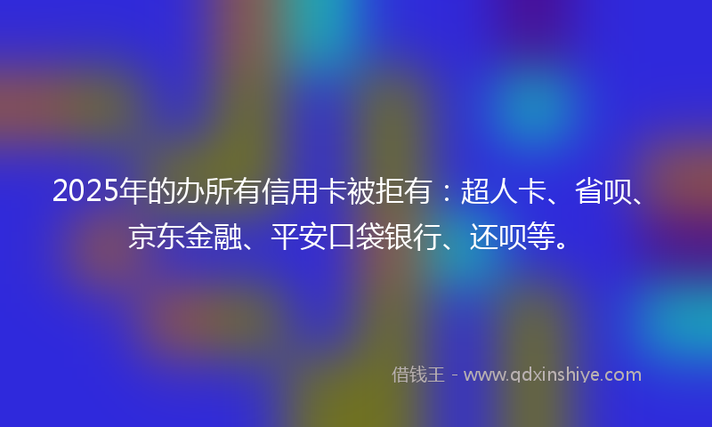 2025年的办所有信用卡被拒有：超人卡、省呗、京东金融、平安口袋银行、还呗等。