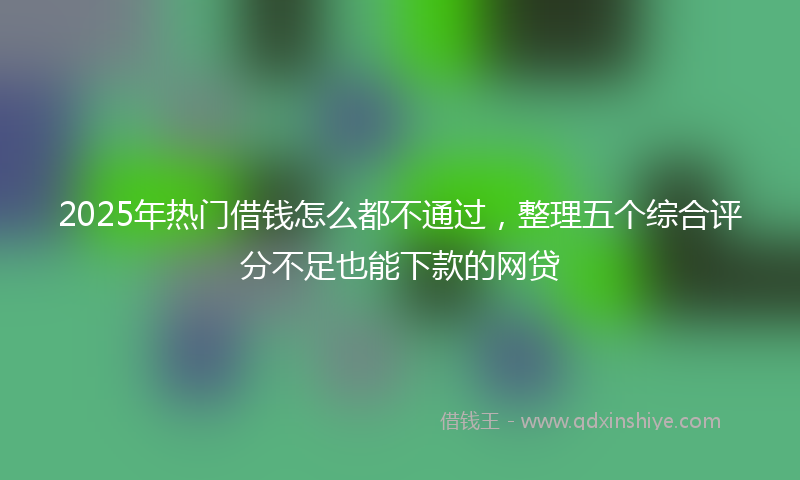 2025年热门借钱怎么都不通过，整理五个综合评分不足也能下款的网贷
