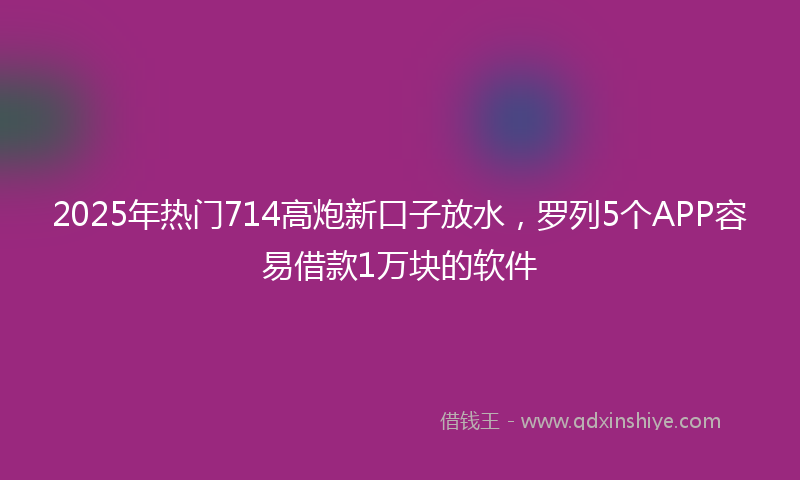 2025年热门714高炮新口子放水，罗列5个APP容易借款1万块的软件