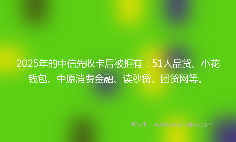 2025年的中信先收卡后被拒有：51人品贷、小花钱包、中原消费金融、读秒贷、团贷网等。