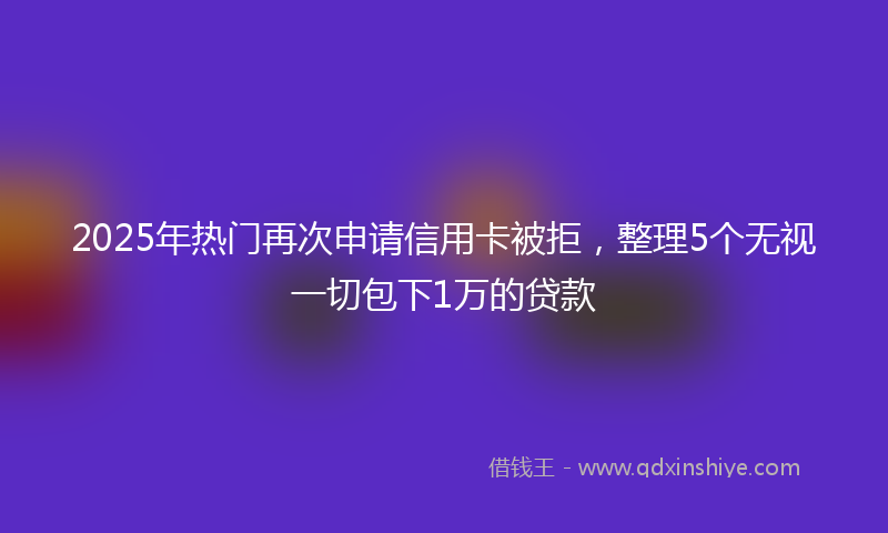 2025年热门再次申请信用卡被拒，整理5个无视一切包下1万的贷款