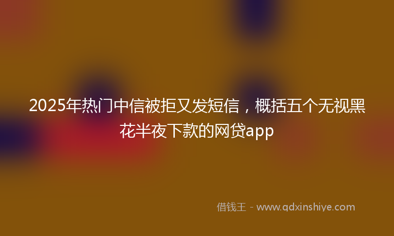 2025年热门中信被拒又发短信，概括五个无视黑花半夜下款的网贷app