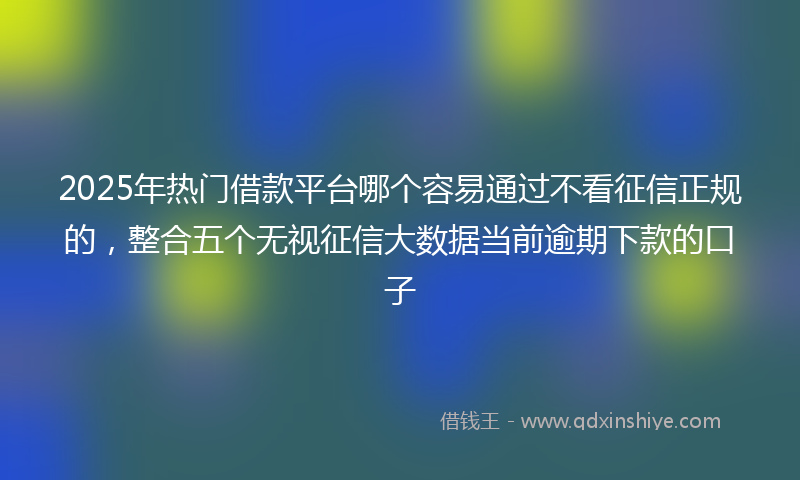 2025年热门借款平台哪个容易通过不看征信正规的，整合五个无视征信大数据当前逾期下款的口子