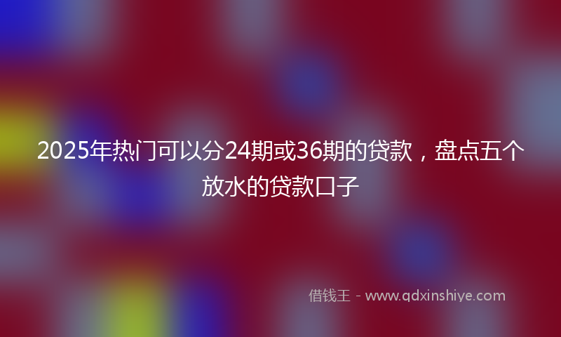 2025年热门可以分24期或36期的贷款，盘点五个放水的贷款口子