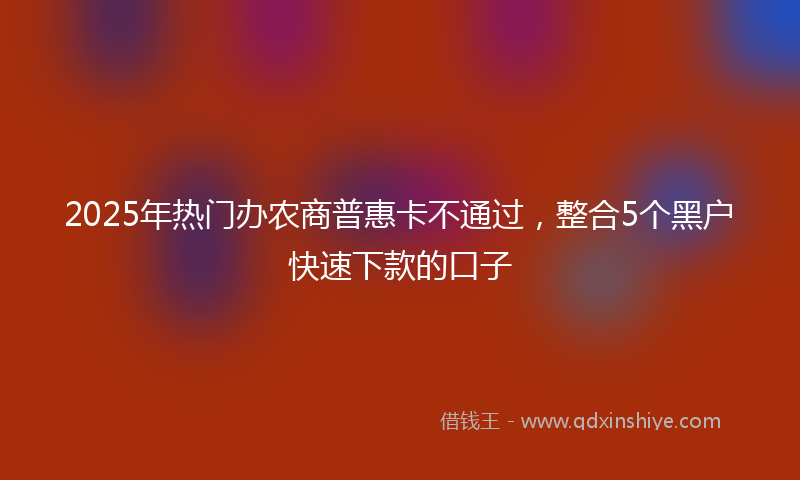 2025年热门办农商普惠卡不通过，整合5个黑户快速下款的口子