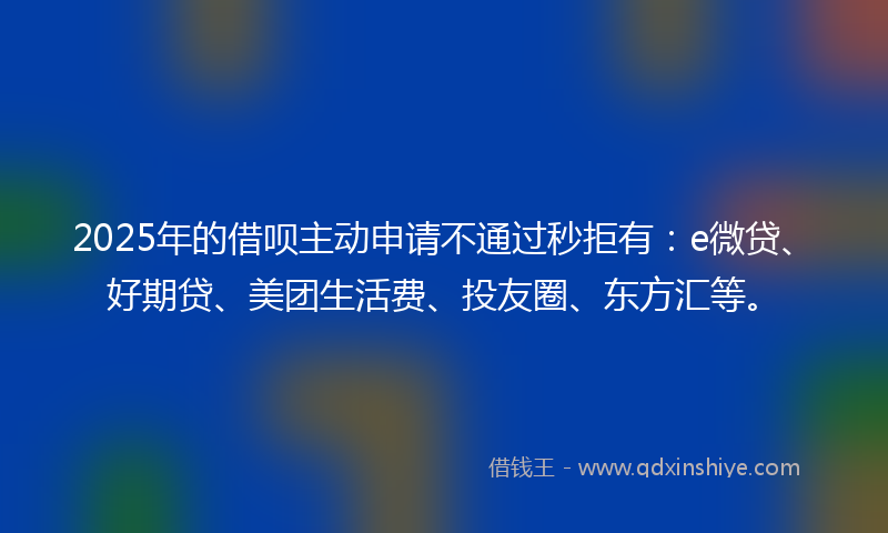 2025年的借呗主动申请不通过秒拒有：e微贷、好期贷、美团生活费、投友圈、东方汇等。