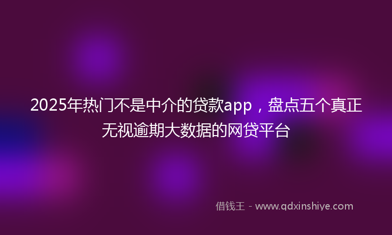 2025年热门不是中介的贷款app，盘点五个真正无视逾期大数据的网贷平台