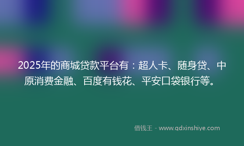 2025年的商城贷款平台有：超人卡、随身贷、中原消费金融、百度有钱花、平安口袋银行等。