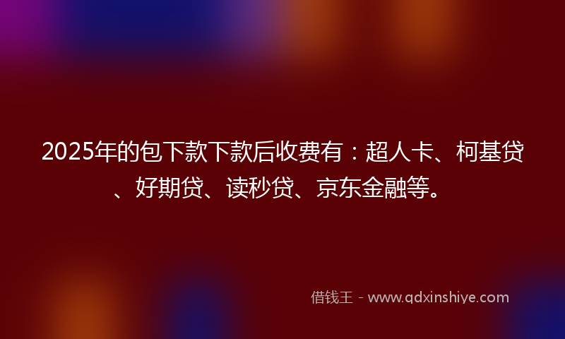 2025年的包下款下款后收费有：超人卡、柯基贷、好期贷、读秒贷、京东金融等。