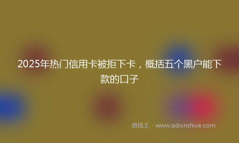 2025年热门信用卡被拒下卡，概括五个黑户能下款的口子