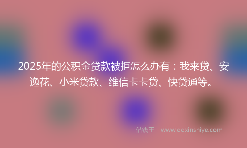 2025年的公积金贷款被拒怎么办有：我来贷、安逸花、小米贷款、维信卡卡贷、快贷通等。