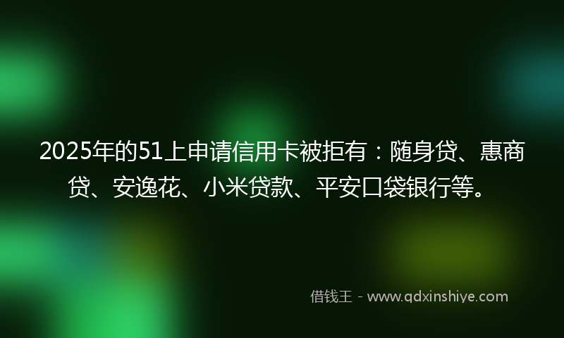 2025年的51上申请信用卡被拒有：随身贷、惠商贷、安逸花、小米贷款、平安口袋银行等。