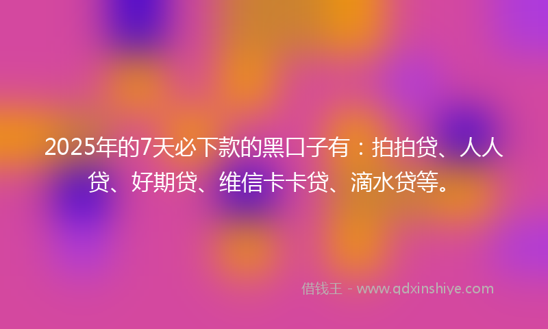 2025年的7天必下款的黑口子有：拍拍贷、人人贷、好期贷、维信卡卡贷、滴水贷等。