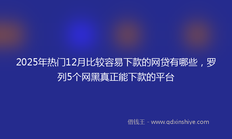 2025年热门12月比较容易下款的网贷有哪些，罗列5个网黑真正能下款的平台