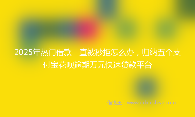2025年热门借款一直被秒拒怎么办，归纳五个支付宝花呗逾期万元快速贷款平台