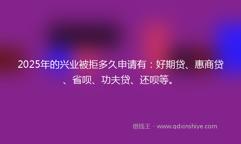 2025年的兴业被拒多久申请有：好期贷、惠商贷、省呗、功夫贷、还呗等。
