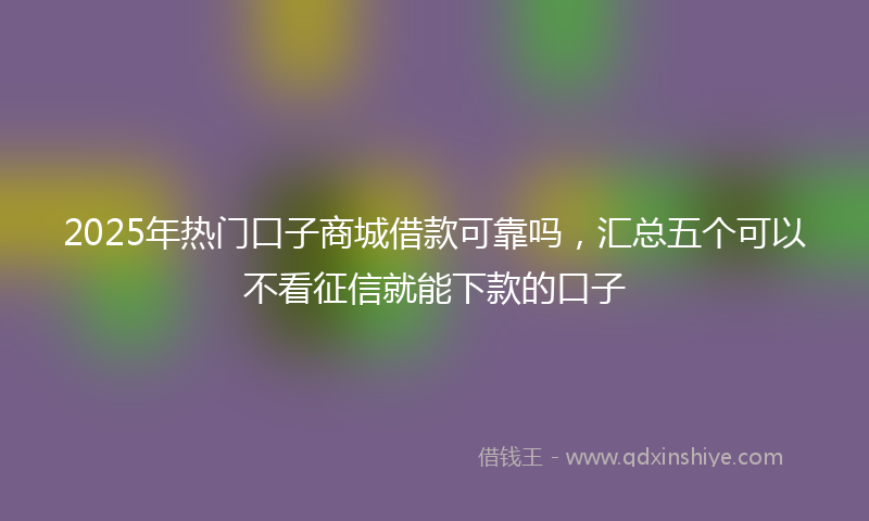 2025年热门口子商城借款可靠吗，汇总五个可以不看征信就能下款的口子