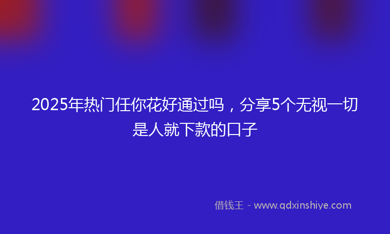 2025年热门任你花好通过吗，分享5个无视一切是人就下款的口子