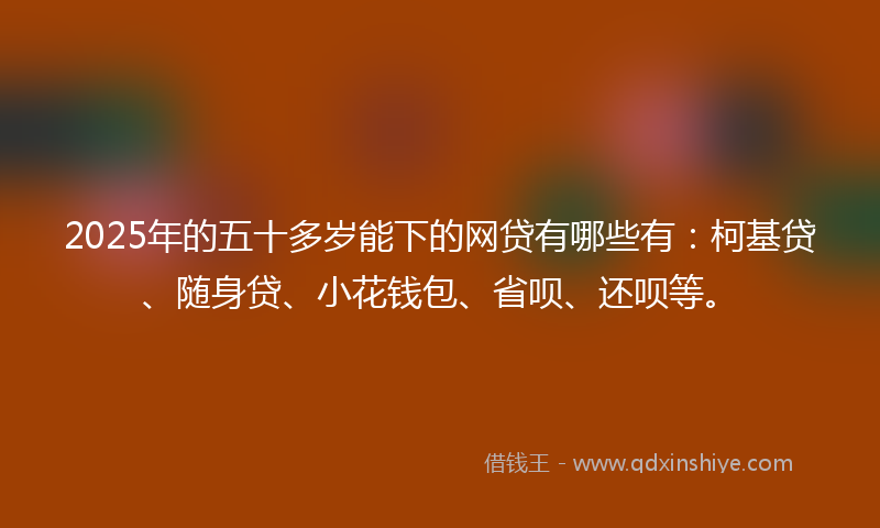 2025年的五十多岁能下的网贷有哪些有：柯基贷、随身贷、小花钱包、省呗、还呗等。