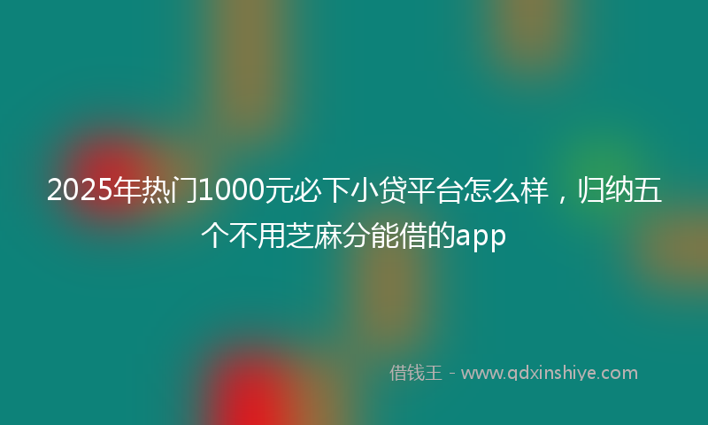2025年热门1000元必下小贷平台怎么样，归纳五个不用芝麻分能借的app