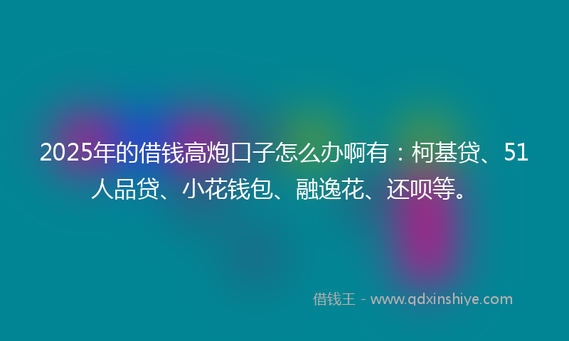 2025年的借钱高炮口子怎么办啊有：柯基贷、51人品贷、小花钱包、融逸花、还呗等。