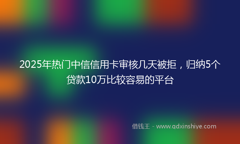 2025年热门中信信用卡审核几天被拒，归纳5个贷款10万比较容易的平台