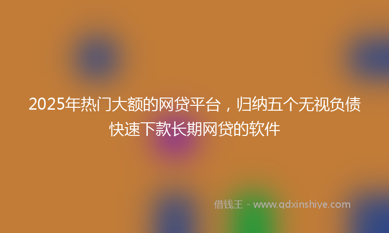 2025年热门大额的网贷平台，归纳五个无视负债快速下款长期网贷的软件