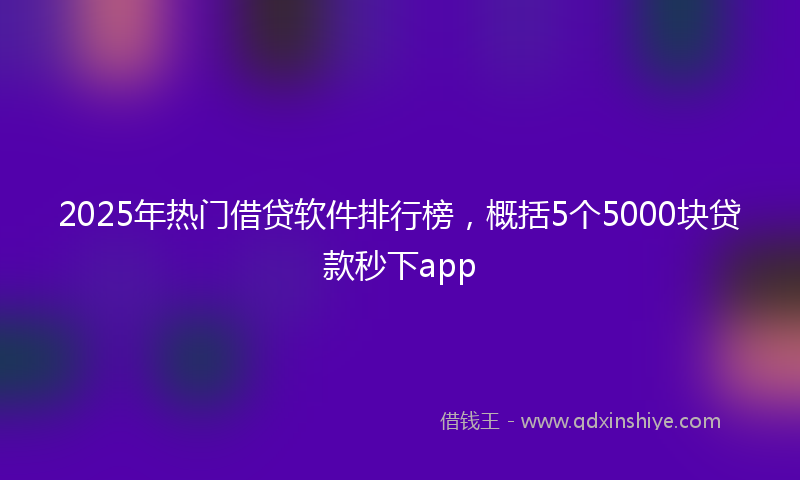 2025年热门借贷软件排行榜，概括5个5000块贷款秒下app