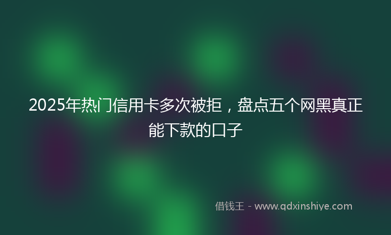 2025年热门信用卡多次被拒，盘点五个网黑真正能下款的口子