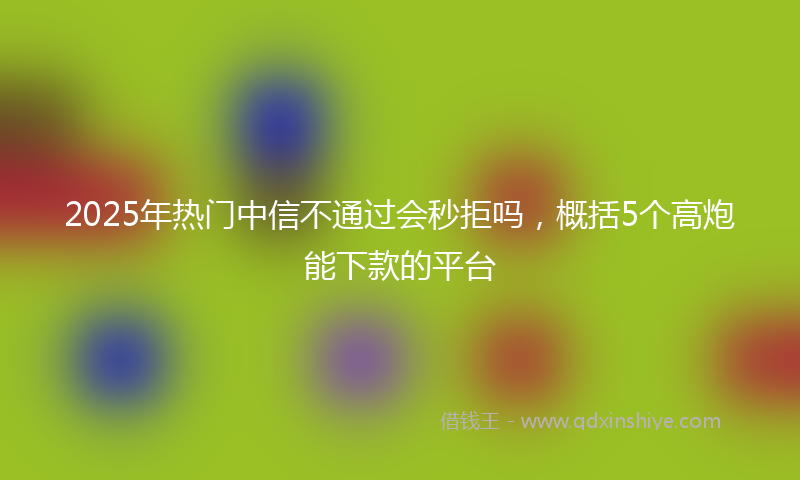 2025年热门中信不通过会秒拒吗，概括5个高炮能下款的平台