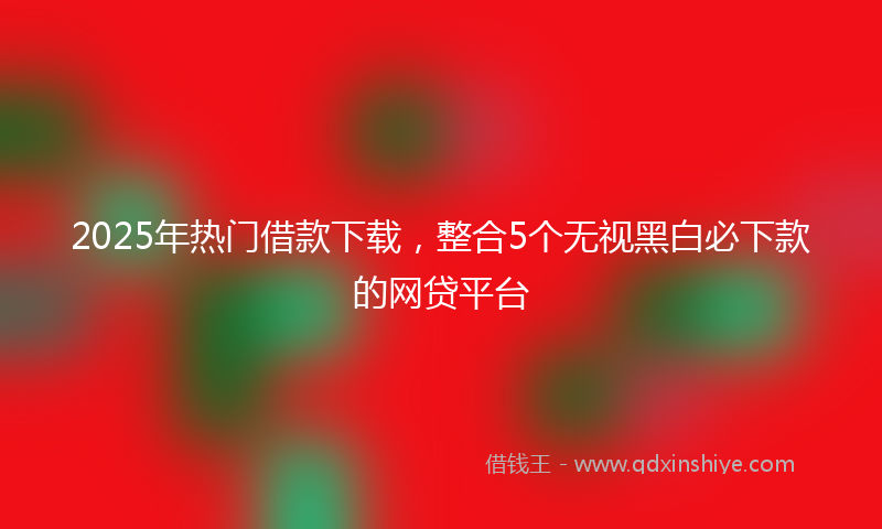 2025年热门借款下载，整合5个无视黑白必下款的网贷平台