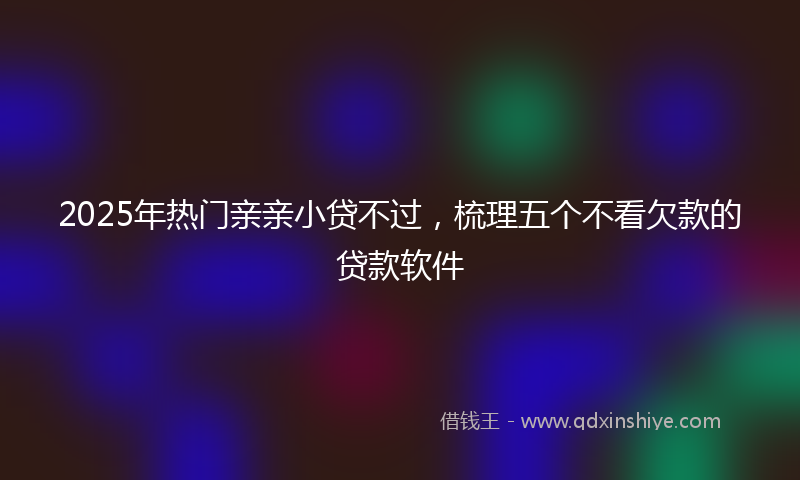 2025年热门亲亲小贷不过，梳理五个不看欠款的贷款软件
