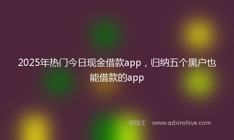 2025年热门今日现金借款app，归纳五个黑户也能借款的app