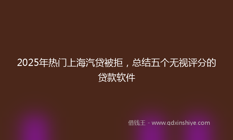2025年热门上海汽贷被拒，总结五个无视评分的贷款软件