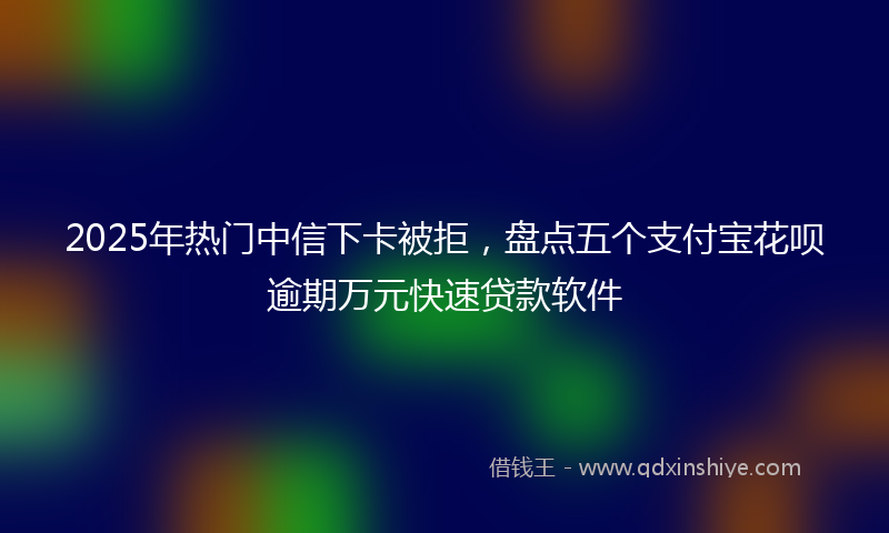 2025年热门中信下卡被拒，盘点五个支付宝花呗逾期万元快速贷款软件