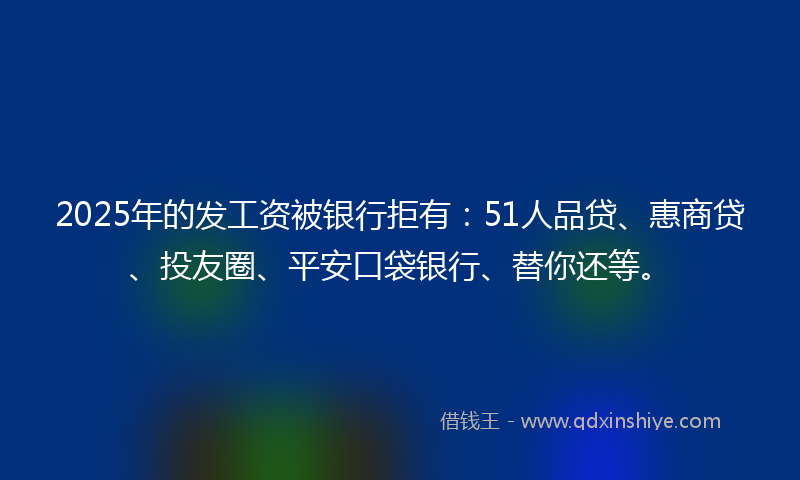 2025年的发工资被银行拒有：51人品贷、惠商贷、投友圈、平安口袋银行、替你还等。