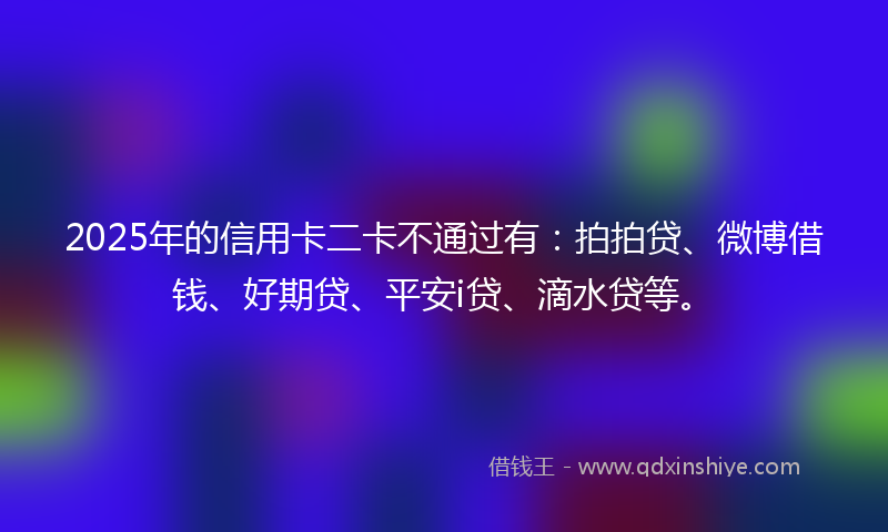 2025年的信用卡二卡不通过有：拍拍贷、微博借钱、好期贷、平安i贷、滴水贷等。