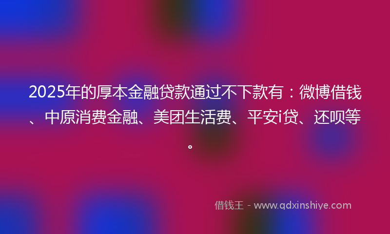 2025年的厚本金融贷款通过不下款有：微博借钱、中原消费金融、美团生活费、平安i贷、还呗等。