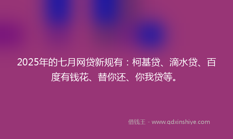 2025年的七月网贷新规有：柯基贷、滴水贷、百度有钱花、替你还、你我贷等。