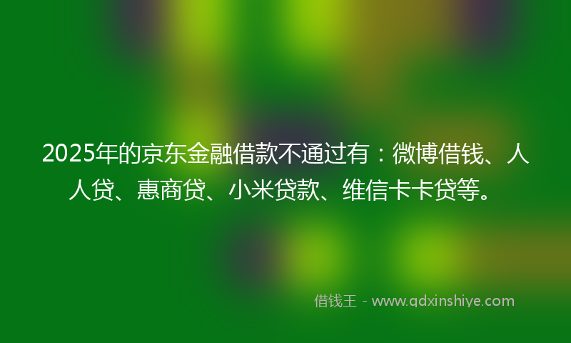 2025年的京东金融借款不通过有：微博借钱、人人贷、惠商贷、小米贷款、维信卡卡贷等。