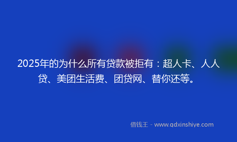 2025年的为什么所有贷款被拒有：超人卡、人人贷、美团生活费、团贷网、替你还等。