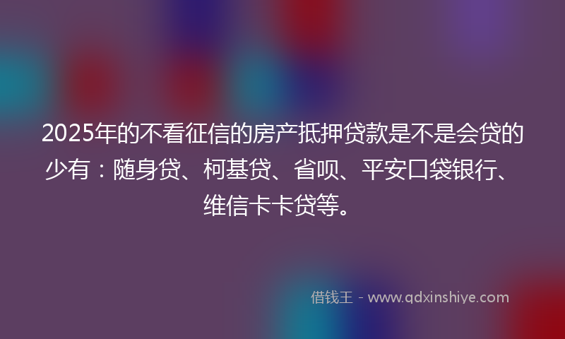 2025年的不看征信的房产抵押贷款是不是会贷的少有：随身贷、柯基贷、省呗、平安口袋银行、维信卡卡贷等。