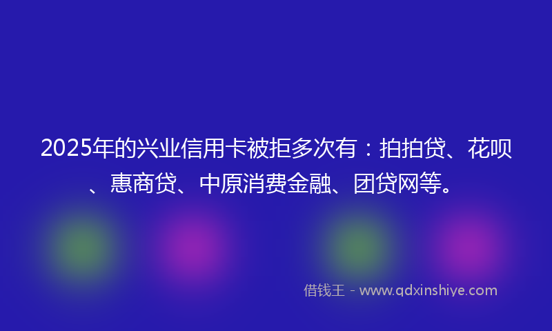 2025年的兴业信用卡被拒多次有：拍拍贷、花呗、惠商贷、中原消费金融、团贷网等。