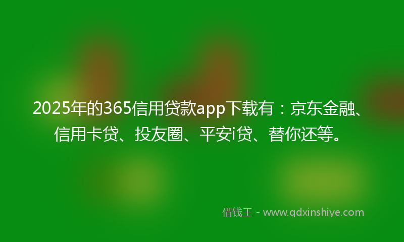 2025年的365信用贷款app下载有：京东金融、信用卡贷、投友圈、平安i贷、替你还等。