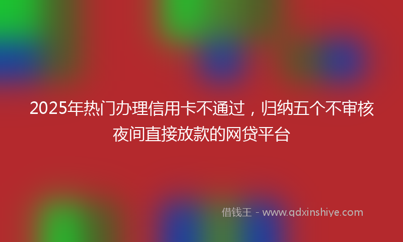 2025年热门办理信用卡不通过，归纳五个不审核夜间直接放款的网贷平台