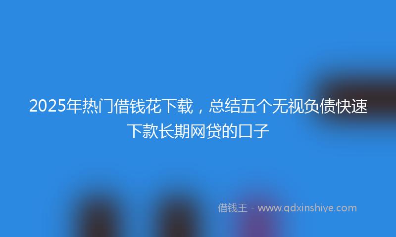 2025年热门借钱花下载，总结五个无视负债快速下款长期网贷的口子