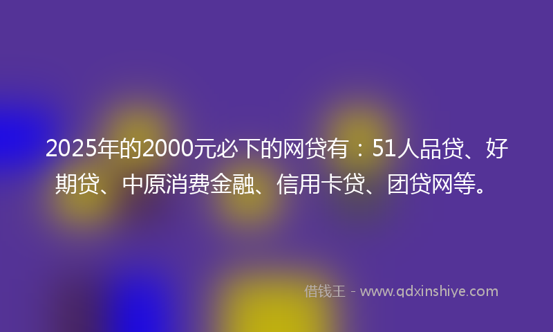 2025年的2000元必下的网贷有：51人品贷、好期贷、中原消费金融、信用卡贷、团贷网等。
