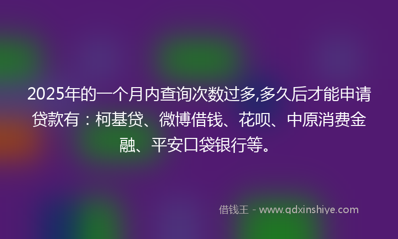 2025年的一个月内查询次数过多,多久后才能申请贷款有：柯基贷、微博借钱、花呗、中原消费金融、平安口袋银行等。