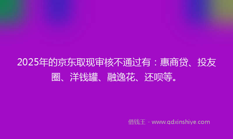 2025年的京东取现审核不通过有：惠商贷、投友圈、洋钱罐、融逸花、还呗等。