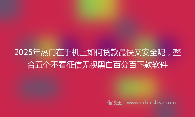 2025年热门在手机上如何贷款最快又安全呢，整合五个不看征信无视黑白百分百下款软件